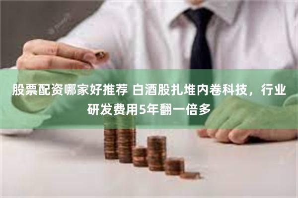 股票配资哪家好推荐 白酒股扎堆内卷科技，行业研发费用5年翻一倍多