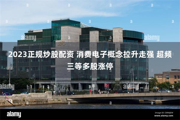 2023正规炒股配资 消费电子概念拉升走强 超频三等多股涨停