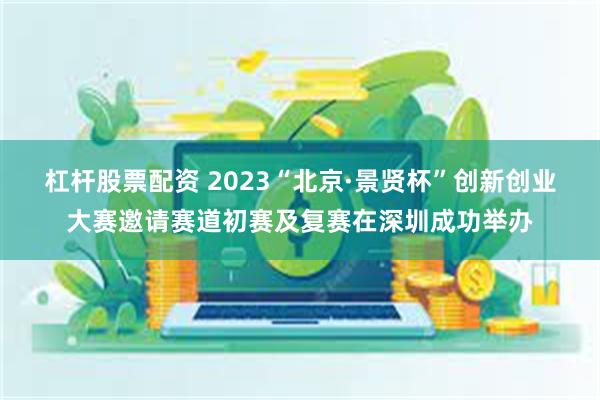 杠杆股票配资 2023“北京·景贤杯”创新创业大赛邀请赛道初赛及复赛在深圳成功举办