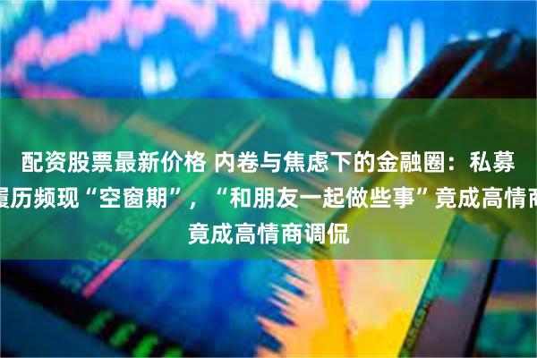 配资股票最新价格 内卷与焦虑下的金融圈：私募老总履历频现“空窗期”，“和朋友一起做些事”竟成高情商调侃
