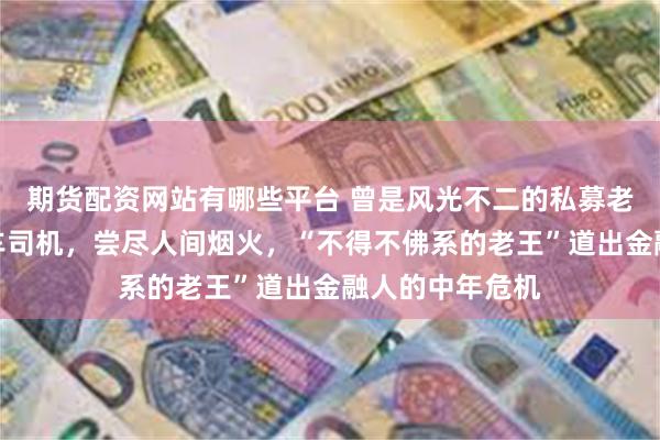 期货配资网站有哪些平台 曾是风光不二的私募老总，今是网约车司机，尝尽人间烟火，“不得不佛系的老王”道出金融人的中年危机