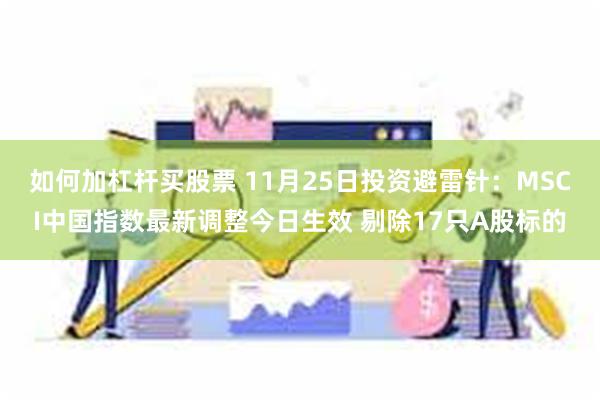 如何加杠杆买股票 11月25日投资避雷针：MSCI中国指数最新调整今日生效 剔除17只A股标的
