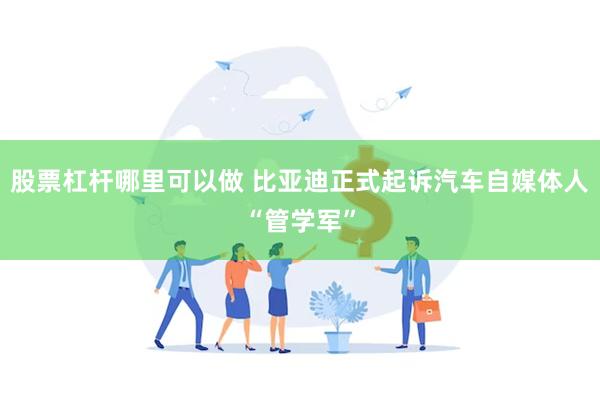 股票杠杆哪里可以做 比亚迪正式起诉汽车自媒体人“管学军”