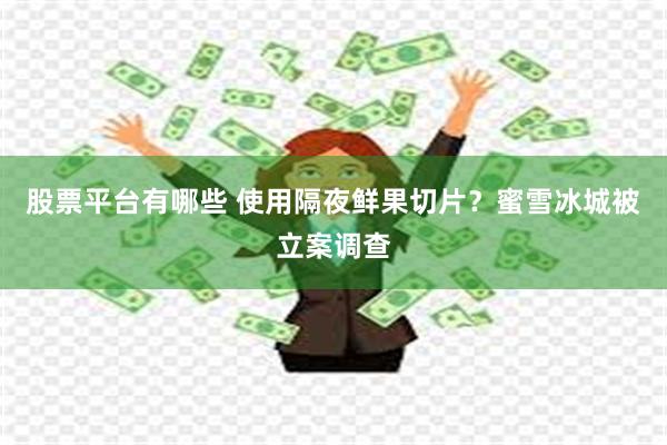 股票平台有哪些 使用隔夜鲜果切片？蜜雪冰城被立案调查