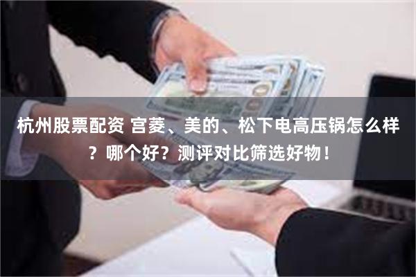 杭州股票配资 宫菱、美的、松下电高压锅怎么样？哪个好？测评对比筛选好物！