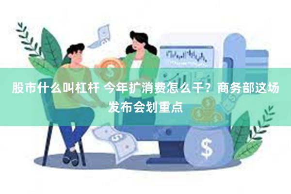股市什么叫杠杆 今年扩消费怎么干？商务部这场发布会划重点