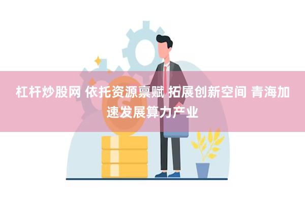 杠杆炒股网 依托资源禀赋 拓展创新空间 青海加速发展算力产业