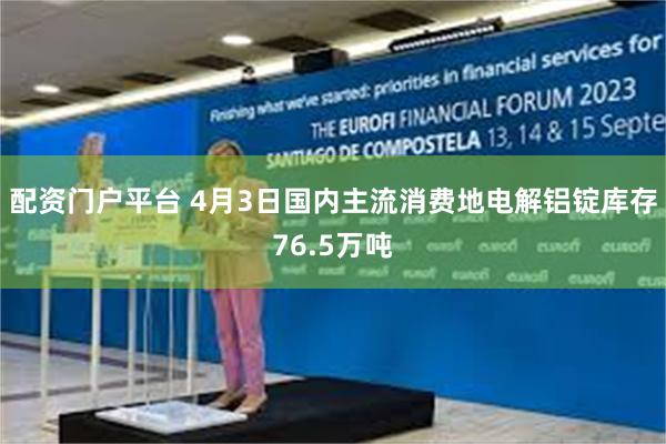配资门户平台 4月3日国内主流消费地电解铝锭库存76.5万吨