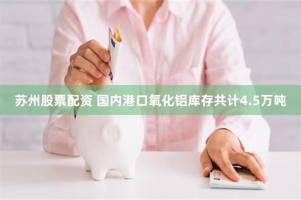 苏州股票配资 国内港口氧化铝库存共计4.5万吨