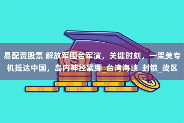 易配资股票 解放军围台军演，关键时刻，一架美专机抵达中国，岛内神经紧绷_台湾海峡_封锁_战区
