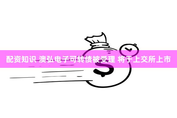 配资知识 澳弘电子可转债被受理 将于上交所上市