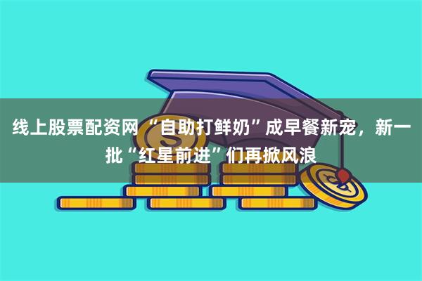 线上股票配资网 “自助打鲜奶”成早餐新宠，新一批“红星前进”们再掀风浪