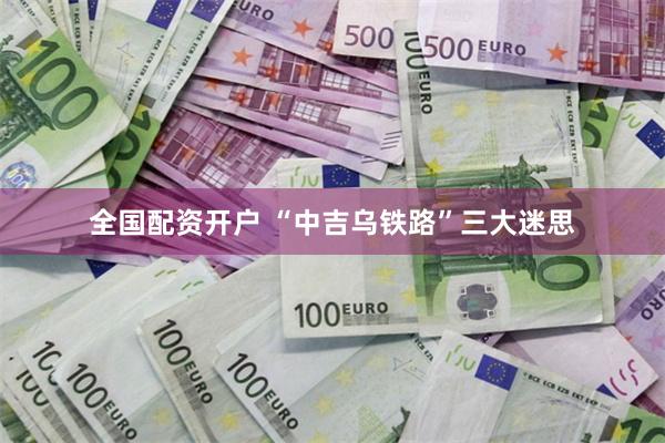 全国配资开户 “中吉乌铁路”三大迷思