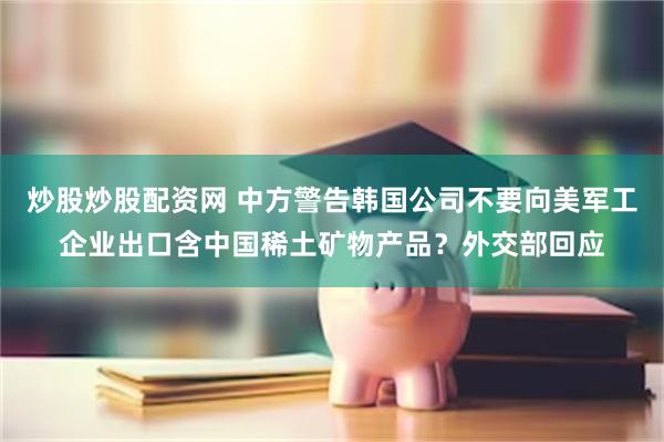 炒股炒股配资网 中方警告韩国公司不要向美军工企业出口含中国稀土矿物产品？外交部回应