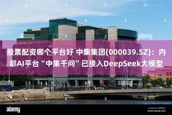 股票配资哪个平台好 中集集团(000039.SZ)：内部AI平台“中集千问”已接入DeepSeek大模型