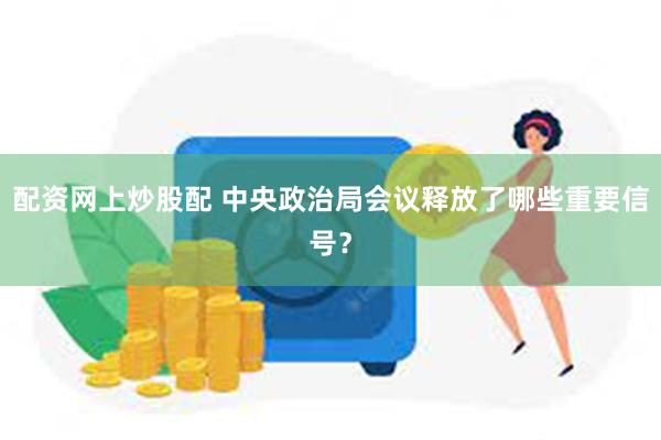 配资网上炒股配 中央政治局会议释放了哪些重要信号？