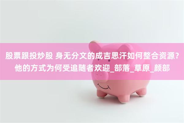 股票跟投炒股 身无分文的成吉思汗如何整合资源？他的方式为何受追随者欢迎_部落_草原_颜部