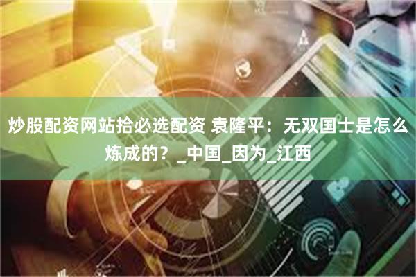 炒股配资网站拾必选配资 袁隆平：无双国士是怎么炼成的？_中国_因为_江西