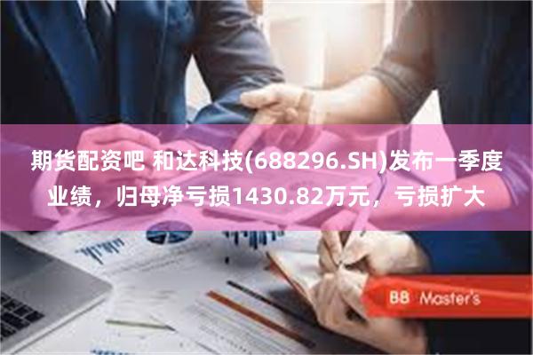 期货配资吧 和达科技(688296.SH)发布一季度业绩，归母净亏损1430.82万元，亏损扩大