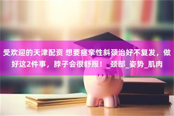 受欢迎的天津配资 想要痉挛性斜颈治好不复发，做好这2件事，脖子会很舒服！_颈部_姿势_肌肉