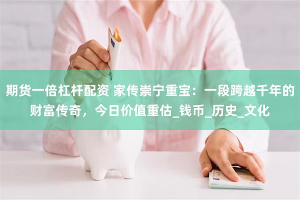 期货一倍杠杆配资 家传崇宁重宝：一段跨越千年的财富传奇，今日价值重估_钱币_历史_文化