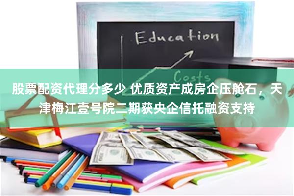 股票配资代理分多少 优质资产成房企压舱石，天津梅江壹号院二期获央企信托融资支持