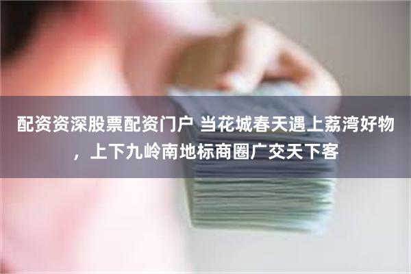配资资深股票配资门户 当花城春天遇上荔湾好物，上下九岭南地标商圈广交天下客