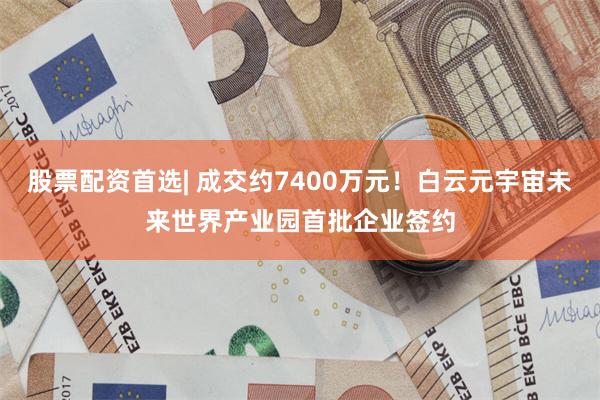 股票配资首选| 成交约7400万元！白云元宇宙未来世界产业园首批企业签约