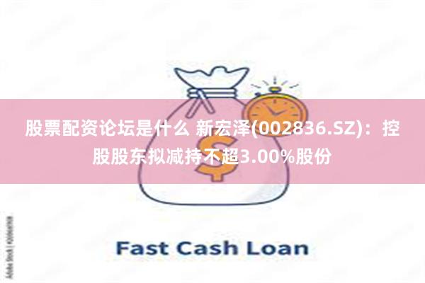 股票配资论坛是什么 新宏泽(002836.SZ)：控股股东拟减持不超3.00%股份