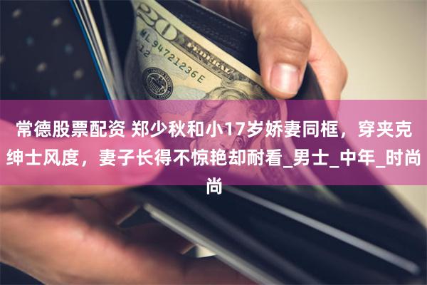 常德股票配资 郑少秋和小17岁娇妻同框，穿夹克绅士风度，妻子长得不惊艳却耐看_男士_中年_时尚