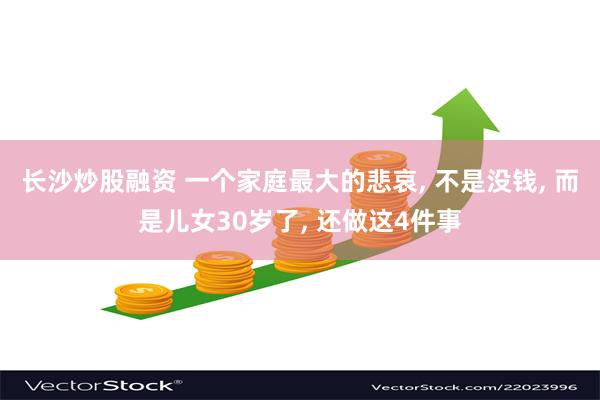 长沙炒股融资 一个家庭最大的悲哀, 不是没钱, 而是儿女30岁了, 还做这4件事