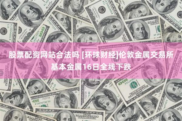 股票配资网站合法吗 [环球财经]伦敦金属交易所基本金属16日全线下跌