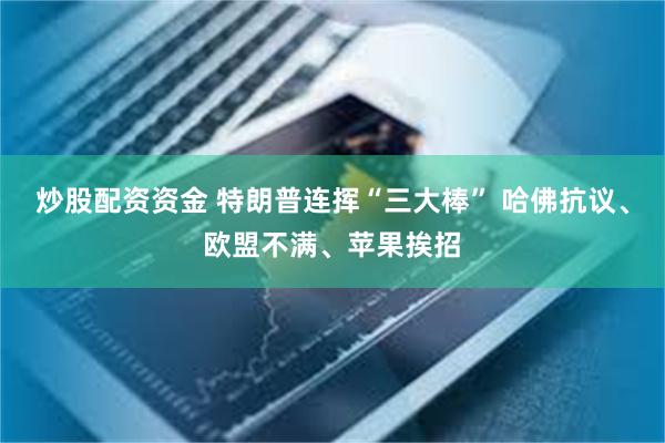 炒股配资资金 特朗普连挥“三大棒” 哈佛抗议、欧盟不满、苹果挨招