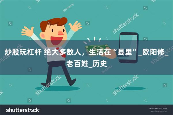 炒股玩杠杆 绝大多数人，生活在“县里”_欧阳修_老百姓_历史