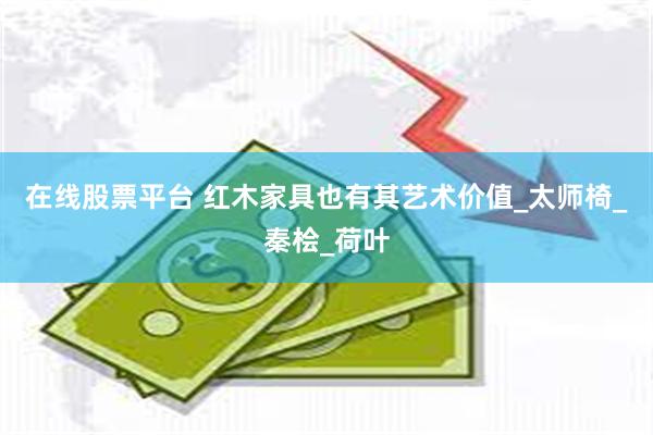 在线股票平台 红木家具也有其艺术价值_太师椅_秦桧_荷叶