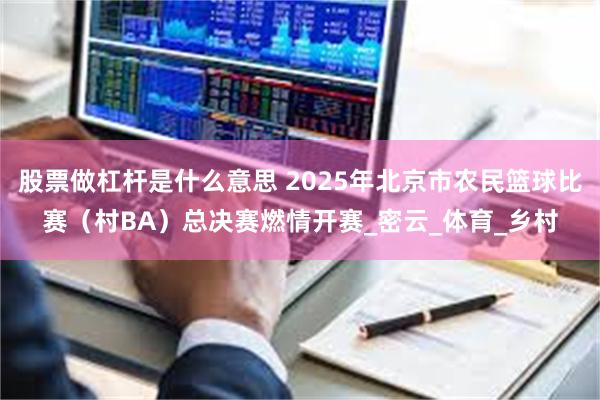 股票做杠杆是什么意思 2025年北京市农民篮球比赛（村BA）总决赛燃情开赛_密云_体育_乡村