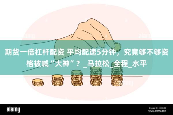 期货一倍杠杆配资 平均配速5分钟，究竟够不够资格被喊“大神”？_马拉松_全程_水平