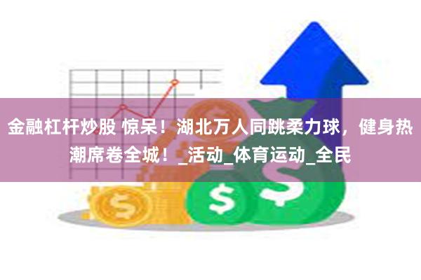 金融杠杆炒股 惊呆！湖北万人同跳柔力球，健身热潮席卷全城！_活动_体育运动_全民