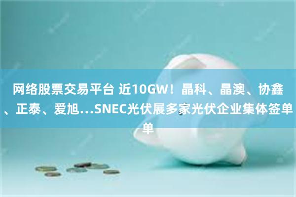 网络股票交易平台 近10GW！晶科、晶澳、协鑫、正泰、爱旭…SNEC光伏展多家光伏企业集体签单
