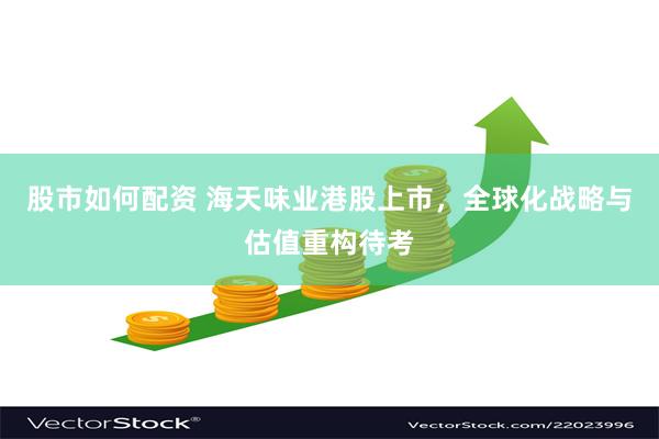 股市如何配资 海天味业港股上市，全球化战略与估值重构待考