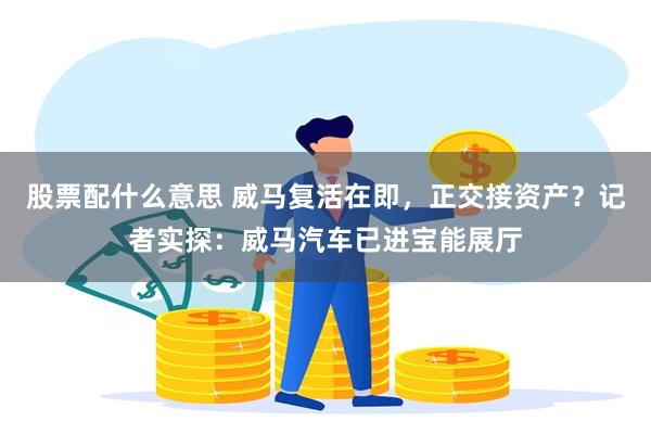 股票配什么意思 威马复活在即，正交接资产？记者实探：威马汽车已进宝能展厅
