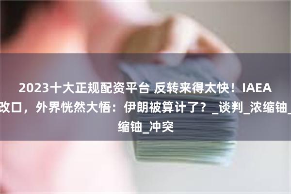 2023十大正规配资平台 反转来得太快！IAEA突然改口，外界恍然大悟：伊朗被算计了？_谈判_浓缩铀_冲突